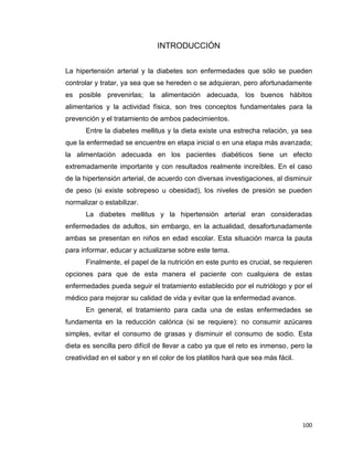 100
INTRODUCCIÓN
La hipertensión arterial y la diabetes son enfermedades que sólo se pueden
controlar y tratar, ya sea que se hereden o se adquieran, pero afortunadamente
es posible prevenirlas; la alimentación adecuada, los buenos hábitos
alimentarios y la actividad física, son tres conceptos fundamentales para la
prevención y el tratamiento de ambos padecimientos.
Entre la diabetes mellitus y la dieta existe una estrecha relación, ya sea
que la enfermedad se encuentre en etapa inicial o en una etapa más avanzada;
la alimentación adecuada en los pacientes diabéticos tiene un efecto
extremadamente importante y con resultados realmente increíbles. En el caso
de la hipertensión arterial, de acuerdo con diversas investigaciones, al disminuir
de peso (si existe sobrepeso u obesidad), los niveles de presión se pueden
normalizar o estabilizar.
La diabetes mellitus y la hipertensión arterial eran consideradas
enfermedades de adultos, sin embargo, en la actualidad, desafortunadamente
ambas se presentan en niños en edad escolar. Esta situación marca la pauta
para informar, educar y actualizarse sobre este tema.
Finalmente, el papel de la nutrición en este punto es crucial, se requieren
opciones para que de esta manera el paciente con cualquiera de estas
enfermedades pueda seguir el tratamiento establecido por el nutriólogo y por el
médico para mejorar su calidad de vida y evitar que la enfermedad avance.
En general, el tratamiento para cada una de estas enfermedades se
fundamenta en la reducción calórica (si se requiere): no consumir azúcares
simples, evitar el consumo de grasas y disminuir el consumo de sodio. Esta
dieta es sencilla pero difícil de llevar a cabo ya que el reto es inmenso, pero la
creatividad en el sabor y en el color de los platillos hará que sea más fácil.
 