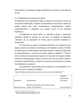 103
otros factores, sin embargo, el riesgo cardiovascular es mayor en esta etapa de
la vida.
4.1.2 Tratamiento de la hipertensión arterial
El tratamiento de la hipertensión arterial se relaciona con la fase en la que se
encuentre la enfermedad. El objetivo del tratamiento es disminuir los valores de
presión arterial para evitar complicaciones cardiovasculares, renales,
cerebrovasculares y malestares que pudieran ocurrir en los pacientes
hipertensos.
El tratamiento se puede dividir en: tratamiento médico y tratamiento
nutricional. Debido al enfoque de este libro, se detallará el tratamiento
nutricional; así, la preparación de menús para el paciente hipertenso es
fundamental.
El primer paso es evaluar si el paciente hipertenso, en cualquiera de sus
etapas, presenta un problema de sobrepeso o de obesidad con base en el IMC.
Se estima que “por cada kilogramo de pérdida de peso se espera una reducción
de aproximadamente 1 mm Hg en la presión sistólica y diastólica”.110
Pero no
sólo la disminución de peso tiene impacto en la reducción de la presión arterial,
también una dieta adecuada, reducir el consumo de sodio en la dieta, realizar o
aumentar la actividad física y moderar el consumo de alcohol tiene un impacto
considerable en su reducción.
Las reducciones aproximadas que se originan por la modificación en el
estilo de vida se muestran en la tabla 2.
Tabla 2. Modificaciones del estilo de vida para prevenir y controlar la hipertensión.
111
110
Mahan, Escott-Stump, Krause, Dietoterapia, p. 874.
111
Mahan, Escott-Stump, Krause, Dietoterapia, p. 871.
Modificación Recomendación
Reducción
aproximada de
PAS (rango)
1
Reducción de peso
Mantener peso corporal normal (índice de masa
corporal 18,5-24,9 kg/m²). 5-20 mm Hg/10 kg
 
