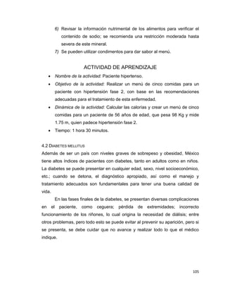 105
6) Revisar la información nutrimental de los alimentos para verificar el
contenido de sodio; se recomienda una restricción moderada hasta
severa de este mineral.
7) Se pueden utilizar condimentos para dar sabor al menú.
ACTIVIDAD DE APRENDIZAJE
 Nombre de la actividad: Paciente hipertenso.
 Objetivo de la actividad: Realizar un menú de cinco comidas para un
paciente con hipertensión fase 2, con base en las recomendaciones
adecuadas para el tratamiento de esta enfermedad.
 Dinámica de la actividad: Calcular las calorías y crear un menú de cinco
comidas para un paciente de 56 años de edad, que pesa 98 Kg y mide
1.75 m, quien padece hipertensión fase 2.
 Tiempo: 1 hora 30 minutos.
4.2 DIABETES MELLITUS
Además de ser un país con niveles graves de sobrepeso y obesidad, México
tiene altos índices de pacientes con diabetes, tanto en adultos como en niños.
La diabetes se puede presentar en cualquier edad, sexo, nivel socioeconómico,
etc.; cuando se detona, el diagnóstico apropiado, así como el manejo y
tratamiento adecuados son fundamentales para tener una buena calidad de
vida.
En las fases finales de la diabetes, se presentan diversas complicaciones
en el paciente, como ceguera; pérdida de extremidades; incorrecto
funcionamiento de los riñones, lo cual origina la necesidad de diálisis; entre
otros problemas, pero todo esto se puede evitar al prevenir su aparición, pero si
se presenta, se debe cuidar que no avance y realizar todo lo que el médico
indique.
 