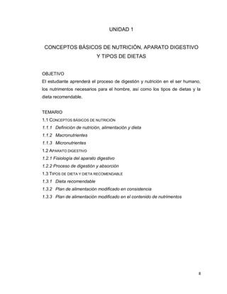 8
UNIDAD 1
CONCEPTOS BÁSICOS DE NUTRICIÓN, APARATO DIGESTIVO
Y TIPOS DE DIETAS
OBJETIVO
El estudiante aprenderá el proceso de digestión y nutrición en el ser humano,
los nutrimentos necesarios para el hombre, así como los tipos de dietas y la
dieta recomendable.
TEMARIO
1.1 CONCEPTOS BÁSICOS DE NUTRICIÓN
1.1.1 Definición de nutrición, alimentación y dieta
1.1.2 Macronutrientes
1.1.3 Micronutrientes
1.2 APARATO DIGESTIVO
1.2.1 Fisiología del aparato digestivo
1.2.2 Proceso de digestión y absorción
1.3 TIPOS DE DIETA Y DIETA RECOMENDABLE
1.3.1 Dieta recomendable
1.3.2 Plan de alimentación modificado en consistencia
1.3.3 Plan de alimentación modificado en el contenido de nutrimentos
 