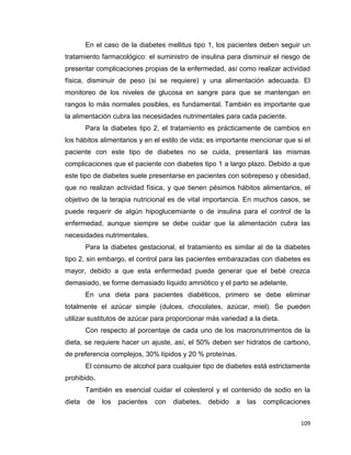109
En el caso de la diabetes mellitus tipo 1, los pacientes deben seguir un
tratamiento farmacológico: el suministro de insulina para disminuir el riesgo de
presentar complicaciones propias de la enfermedad, así como realizar actividad
física, disminuir de peso (si se requiere) y una alimentación adecuada. El
monitoreo de los niveles de glucosa en sangre para que se mantengan en
rangos lo más normales posibles, es fundamental. También es importante que
la alimentación cubra las necesidades nutrimentales para cada paciente.
Para la diabetes tipo 2, el tratamiento es prácticamente de cambios en
los hábitos alimentarios y en el estilo de vida; es importante mencionar que si el
paciente con este tipo de diabetes no se cuida, presentará las mismas
complicaciones que el paciente con diabetes tipo 1 a largo plazo. Debido a que
este tipo de diabetes suele presentarse en pacientes con sobrepeso y obesidad,
que no realizan actividad física, y que tienen pésimos hábitos alimentarios, el
objetivo de la terapia nutricional es de vital importancia. En muchos casos, se
puede requerir de algún hipoglucemiante o de insulina para el control de la
enfermedad, aunque siempre se debe cuidar que la alimentación cubra las
necesidades nutrimentales.
Para la diabetes gestacional, el tratamiento es similar al de la diabetes
tipo 2, sin embargo, el control para las pacientes embarazadas con diabetes es
mayor, debido a que esta enfermedad puede generar que el bebé crezca
demasiado, se forme demasiado líquido amniótico y el parto se adelante.
En una dieta para pacientes diabéticos, primero se debe eliminar
totalmente el azúcar simple (dulces, chocolates, azúcar, miel). Se pueden
utilizar sustitutos de azúcar para proporcionar más variedad a la dieta.
Con respecto al porcentaje de cada uno de los macronutrimentos de la
dieta, se requiere hacer un ajuste, así, el 50% deben ser hidratos de carbono,
de preferencia complejos, 30% lípidos y 20 % proteínas.
El consumo de alcohol para cualquier tipo de diabetes está estrictamente
prohibido.
También es esencial cuidar el colesterol y el contenido de sodio en la
dieta de los pacientes con diabetes, debido a las complicaciones
 