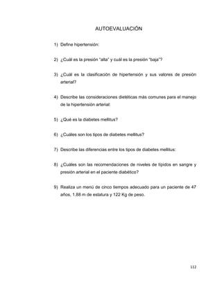 112
AUTOEVALUACIÓN
1) Define hipertensión:
2) ¿Cuál es la presión “alta” y cuál es la presión “baja”?
3) ¿Cuál es la clasificación de hipertensión y sus valores de presión
arterial?
4) Describe las consideraciones dietéticas más comunes para el manejo
de la hipertensión arterial:
5) ¿Qué es la diabetes mellitus?
6) ¿Cuáles son los tipos de diabetes mellitus?
7) Describe las diferencias entre los tipos de diabetes mellitus:
8) ¿Cuáles son las recomendaciones de niveles de lípidos en sangre y
presión arterial en el paciente diabético?
9) Realiza un menú de cinco tiempos adecuado para un paciente de 47
años, 1.88 m de estatura y 122 Kg de peso.
 