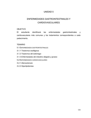 116
UNIDAD 5
ENFERMEDADES GASTROINTESTINALES Y
CARDIOVASCULARES
OBJETIVO
El estudiante identificará las enfermedades gastrointestinales y
cardiovasculares más comunes y los tratamientos correspondientes a cada
padecimiento.
TEMARIO
5.1 ENFERMEDADES GASTROINTESTINALES
5.1.1 Trastornos esofágicos
5.1.2 Trastornos del estómago
5.1.3 Enfermedades del intestino delgado y grueso
5.2 ENFERMEDADES CARDIOVASCULARES
5.2.1 Aterosclerosis
5.2.2 Hiperlipidemias
 