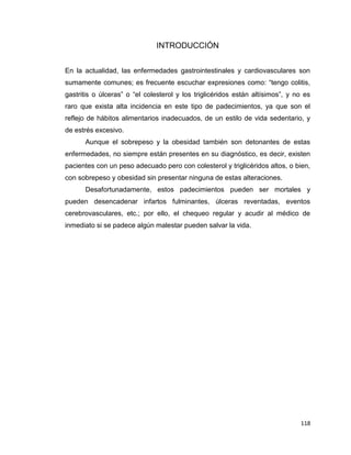 118
INTRODUCCIÓN
En la actualidad, las enfermedades gastrointestinales y cardiovasculares son
sumamente comunes; es frecuente escuchar expresiones como: “tengo colitis,
gastritis o úlceras” o “el colesterol y los triglicéridos están altísimos”, y no es
raro que exista alta incidencia en este tipo de padecimientos, ya que son el
reflejo de hábitos alimentarios inadecuados, de un estilo de vida sedentario, y
de estrés excesivo.
Aunque el sobrepeso y la obesidad también son detonantes de estas
enfermedades, no siempre están presentes en su diagnóstico, es decir, existen
pacientes con un peso adecuado pero con colesterol y triglicéridos altos, o bien,
con sobrepeso y obesidad sin presentar ninguna de estas alteraciones.
Desafortunadamente, estos padecimientos pueden ser mortales y
pueden desencadenar infartos fulminantes, úlceras reventadas, eventos
cerebrovasculares, etc.; por ello, el chequeo regular y acudir al médico de
inmediato si se padece algún malestar pueden salvar la vida.
 