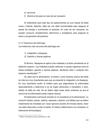 122
e) No fumar
f) Disminuir de peso en caso de ser necesario
El tratamiento para este tipo de padecimientos es una mezcla de dieta
suave y blanda. Además, debe ser una dieta recomendada para asegurar el
aporte de energía y nutrimentos al paciente. En caso de ser necesario, se
pueden consumir complementos vitamínicos y energéticos para asegurar la
salud y recuperación del paciente.
5.1.2 Trastornos del estómago
Los trastornos más comunes del estómago son:
1) Indigestión y dispepsia
2) Gastritis y úlceras pépticas
El término “dispepsia se aplica a las molestias o el dolor persistente en el
abdomen superior. Las molestias pueden atribuirse a causas orgánicas como el
reflujo esofágico, gastritis o úlceras pépticas, afectación biliar o cualquier otro
trastorno identificable”.120
Se sabe que la alimentación, el estrés y otros factores acerca del estilo
de vida son muy importantes para que se presente la indigestión y la dispepsia.
Es muy importante acudir al médico para que diagnostique la enfermedad
adecuadamente y determine si es de origen alimentario o hereditario, o bien,
debido al estilo de vida. No se deben dejar pasar estos síntomas ya que el
avance de la enfermedad puede originar úlceras.
El tratamiento nutricional consiste en no excederse en la alimentación, no
consumir lípidos, azúcar, cafeína, especias y alcohol. Los hábitos que se deben
implementar de inmediato son: hacer ejercicio durante 30 minutos diarios, tener
una dieta adecuada y evitar el estrés. El médico determinará si es necesario un
tratamiento farmacológico.
120
Mahan, Escott-Stump, Krause, Dietoterapia, p. 660.
 