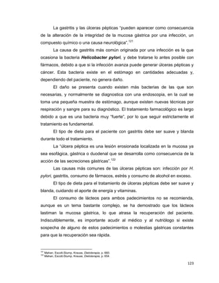 123
La gastritis y las úlceras pépticas “pueden aparecer como consecuencia
de la alteración de la integridad de la mucosa gástrica por una infección, un
compuesto químico o una causa neurológica”.121
La causa de gastritis más común originada por una infección es la que
ocasiona la bacteria Helicobacter pylori, y debe tratarse lo antes posible con
fármacos, debido a que si la infección avanza puede generar úlceras pépticas y
cáncer. Esta bacteria existe en el estómago en cantidades adecuadas y,
dependiendo del paciente, no genera daño.
El daño se presenta cuando existen más bacterias de las que son
necesarias, y normalmente se diagnostica con una endoscopia, en la cual se
toma una pequeña muestra de estómago, aunque existen nuevas técnicas por
respiración y sangre para su diagnóstico. El tratamiento farmacológico es largo
debido a que es una bacteria muy “fuerte”, por lo que seguir estrictamente el
tratamiento es fundamental.
El tipo de dieta para el paciente con gastritis debe ser suave y blanda
durante todo el tratamiento.
La “úlcera péptica es una lesión erosionada localizada en la mucosa ya
sea esofágica, gástrica o duodenal que se desarrolla como consecuencia de la
acción de las secreciones gástricas”.122
Las causas más comunes de las úlceras pépticas son: infección por H.
pylori, gastritis, consumo de fármacos, estrés y consumo de alcohol en exceso.
El tipo de dieta para el tratamiento de úlceras pépticas debe ser suave y
blanda, cuidando el aporte de energía y vitaminas.
El consumo de lácteos para ambos padecimientos no se recomienda,
aunque es un tema bastante complejo, se ha demostrado que los lácteos
lastiman la mucosa gástrica, lo que atrasa la recuperación del paciente.
Indiscutiblemente, es importante acudir al médico y al nutriólogo si existe
sospecha de alguno de estos padecimientos o molestias gástricas constantes
para que la recuperación sea rápida.
121
Mahan, Escott-Stump, Krause, Dietoterapia, p. 660.
122
Mahan, Escott-Stump, Krause, Dietoterapia, p. 654.
 