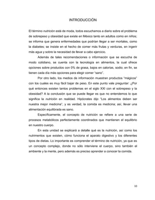 10
INTRODUCCIÓN
El término nutrición está de moda, todos escuchamos a diario sobre el problema
de sobrepeso y obesidad que existe en México tanto en adultos como en niños;
se informa que genera enfermedades que podrían llegar a ser mortales, como
la diabetes; se insiste en el hecho de comer más frutas y verduras, en ingerir
más agua y sobre la necesidad de llevar a cabo ejercicio.
Además de tales recomendaciones o información que se escucha de
modo cotidiano, se cuenta con la tecnología en alimentos, la cual ofrece
opciones sobre productos con 0% de grasa, bajos en calorías, sodio; en fin, se
tienen cada día más opciones para elegir comer “sano”.
Por otro lado, los medios de información muestran productos “mágicos”
con los cuales es muy fácil bajar de peso. En este punto vale preguntar: ¿Por
qué entonces existen tantos problemas en el siglo XXI con el sobrepeso y la
obesidad? A la conclusión que se puede llegar es que no entendemos lo que
significa la nutrición en realidad. Hipócrates dijo “Los alimentos deben ser
nuestra mejor medicina”, y es verdad, la comida es medicina; así, llevar una
alimentación equilibrada es sano.
Específicamente, el concepto de nutrición se refiere a una serie de
procesos metabólicos perfectamente coordinados que mantienen el equilibrio
en nuestro cuerpo.
En esta unidad se explicará a detalle qué es la nutrición, así como los
nutrimentos que existen, cómo funciona el aparato digestivo y los diferentes
tipos de dietas. Lo importante es comprender el término de nutrición, ya que es
un concepto complejo, donde no sólo interviene el cuerpo, sino también el
ambiente y la mente, pero además es preciso aprender a conocer la comida.
 