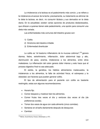127
La intolerancia a la lactosa es el padecimiento más común, y se refiere a
la intolerancia al azúcar de la leche; precisamente, su tratamiento es eliminar de
la dieta la lactosa, es decir, no consumir lácteos y sus derivados en la dieta
diaria. En la actualidad, existen varias opciones de productos deslactosados,
que ofrecen a quienes tienen este padecimiento, una opción para consumir una
dieta más variada.
Las enfermedades más comunes del intestino grueso son:
1) Colitis
2) Síndrome del intestino irritable
3) Enfermedad diverticular
La colitis es “el trastorno inflamatorio de la mucosa colónica”;125
genera
diarrea, fiebre, estreñimiento, inflamación, dolor abdominal bajo y alto,
disminución de peso, anemia, intolerancia a los alimentos, entre otros
malestares. La inflamación del colon genera dolor intenso y esto hace que el
proceso digestivo final no sea adecuado.
El estrés, la genética, los hábitos alimentarios inadecuados, la
intolerancia a los alimentos, la falta de actividad física, el sobrepeso y la
obesidad, son factores que pueden generar colitis.
El tipo de alimentación para el paciente con colitis es bastante
restringido, estas son algunas recomendaciones:
 Horario fijo.
 Comer despacio y masticar bien los alimentos.
 Comer frutas tres veces al día y verduras dos veces al día (de
preferencia cocida).
 Tomar dos vasos de agua con cada alimento (cinco comidas).
 Sentarse en el baño diariamente después de desayunar.
 Cambiar:
125
Mahan, Escott-Stump, Krause, Dietoterapia, p. 673.
 
