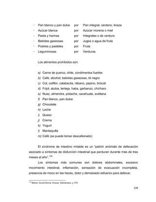 128
 Pan blanco y pan dulce por Pan integral, centeno, linaza
 Azúcar blanca por Azúcar morena o miel
 Pasta y harinas por Integrales o de verdura
 Bebidas gaseosas por Jugos o agua de fruta
 Postres y pasteles por Fruta
 Leguminosas por Verduras
Los alimentos prohibidos son:
a) Carne de puerco, chile, condimentos fuertes
b) Café, alcohol, bebidas gaseosas, té negro
c) Col, coliflor, calabacita, rábano, pepino, brócoli
d) Frijol, alubia, lenteja, haba, garbanzo, chícharo
e) Nuez, almendra, pistache, cacahuate, avellana
f) Pan blanco, pan dulce
g) Chocolate
h) Leche
i) Queso
j) Crema
k) Yogurt
l) Mantequilla
m) Café (se puede tomar descafeinado)
El síndrome de intestino irritable es un “patrón anómalo de defecación
asociado a síntomas de disfunción intestinal que perduran durante más de tres
meses al año”.126
Los síntomas más comunes son dolores abdominales, excesivo
movimiento intestinal, inflamación, sensación de evacuación incompleta,
presencia de moco en las heces, dolor y demasiado esfuerzo para defecar.
126
Mahan, Escott-Stump, Krause, Dietoterapia, p. 674.
 
