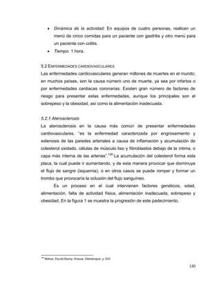130
 Dinámica de la actividad: En equipos de cuatro personas, realicen un
menú de cinco comidas para un paciente con gastritis y otro menú para
un paciente con colitis.
 Tiempo: 1 hora.
5.2 ENFERMEDADES CARDIOVASCULARES
Las enfermedades cardiovasculares generan millones de muertes en el mundo;
en muchos países, son la causa número uno de muerte, ya sea por infartos o
por enfermedades cardiacas coronarias. Existen gran número de factores de
riesgo para presentar estas enfermedades, aunque los principales son el
sobrepeso y la obesidad, así como la alimentación inadecuada.
5.2.1 Aterosclerosis
La aterosclerosis en la causa más común de presentar enfermedades
cardiovasculares, “es la enfermedad caracterizada por engrosamiento y
estenosis de las paredes arteriales a causa de inflamación y acumulación de
colesterol oxidado, células de músculo liso y fibroblastos debajo de la íntima, o
capa más interna de las arterias”.128
La acumulación del colesterol forma esta
placa, la cual puede ir aumentando, y de esta manera provocar que disminuya
el flujo de sangre (isquemia), o en otros casos se puede romper y formar un
trombo que provocaría la oclusión del flujo sanguíneo.
Es un proceso en el cual intervienen factores genéticos, edad,
alimentación, falta de actividad física, alimentación inadecuada, sobrepeso y
obesidad. En la figura 1 se muestra la progresión de este padecimiento.
128
Mahan, Escott-Stump, Krause, Dietoterapia, p. 833.
 