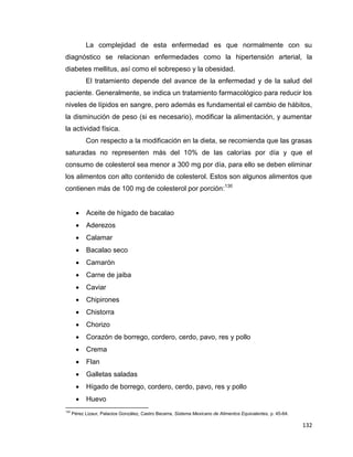 132
La complejidad de esta enfermedad es que normalmente con su
diagnóstico se relacionan enfermedades como la hipertensión arterial, la
diabetes mellitus, así como el sobrepeso y la obesidad.
El tratamiento depende del avance de la enfermedad y de la salud del
paciente. Generalmente, se indica un tratamiento farmacológico para reducir los
niveles de lípidos en sangre, pero además es fundamental el cambio de hábitos,
la disminución de peso (si es necesario), modificar la alimentación, y aumentar
la actividad física.
Con respecto a la modificación en la dieta, se recomienda que las grasas
saturadas no representen más del 10% de las calorías por día y que el
consumo de colesterol sea menor a 300 mg por día, para ello se deben eliminar
los alimentos con alto contenido de colesterol. Estos son algunos alimentos que
contienen más de 100 mg de colesterol por porción:130
 Aceite de hígado de bacalao
 Aderezos
 Calamar
 Bacalao seco
 Camarón
 Carne de jaiba
 Caviar
 Chipirones
 Chistorra
 Chorizo
 Corazón de borrego, cordero, cerdo, pavo, res y pollo
 Crema
 Flan
 Galletas saladas
 Hígado de borrego, cordero, cerdo, pavo, res y pollo
 Huevo
130
Pérez Lizaur, Palacios González, Castro Becerra, Sistema Mexicano de Alimentos Equivalentes, p. 45-64.
 