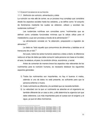 11
1.1 CONCEPTOS BÁSICOS DE NUTRICIÓN
1.1.1 Definición de nutrición, alimentación y dieta
La nutrición va más allá de comer, es un proceso muy complejo que considera
desde los aspectos sociales hasta los celulares, y se define como “el conjunto
de fenómenos mediante los cuales se obtienen, utilizan y excretan las
sustancias nutritivas”.1
Las sustancias nutritivas son conocidas como “nutrimentos que se
definen como unidades funcionales mínimas que la célula utiliza para el
metabolismo y que son provistas a través de la alimentación”.2
La alimentación consiste en “la obtención, preparación e ingestión de
alimentos”.3
La dieta es “todo aquello que consumimos de alimentos y bebidas en el
transcurso de un día”.4
Así pues, todos los seres humanos estamos a dieta a diario, la diferencia
radica en el tipo de dieta que debe consumir cada persona con base en la edad,
el sexo, la estatura, el peso, la condición clínica, económica, y social.
Antes de comentar de manera breve los aspectos más relevantes de los
nutrimentos para la nutrición humana, es necesario destacar los siguientes
aspectos generales:
1) Todos los nutrimentos son importantes, no hay ni buenos ni malos,
además si uno de éstos no está presente, es suficiente para que la
persona enferme o muera.
2) Cada nutrimento es diferente y la cantidad que se necesita también.
3) La velocidad con la que un nutrimento se absorbe en el organismo es
también diferente de un caso a otro, y ello determina la urgencia con que
debe obtenerse. Los más importantes para el cuerpo son el oxígeno y el
agua, ya que sin ellos moriríamos.
1
Casanueva, Kaufer-Horwitz, Pérez-Lizaur-Arroyo, Nutriología médica, p. 440.
2
Casanueva, Kaufer-Horwitz, Pérez-Lizaur-Arroyo, Nutriología médica, p. 442.
3
Casanueva, Kaufer-Horwitz, Pérez-Lizaur-Arroyo, Nutriología médica, p. 443.
4
Casanueva, Kaufer-Horwitz, Pérez-Lizaur-Arroyo, Nutriología médica, p. 443.
 