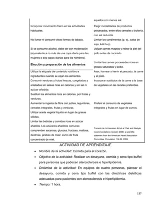 137
aquellos con menos sal.
Incorporar movimiento físico en las actividades
habituales.
Elegir modalidades de productos
procesados, entre ellos cereales y bollería,
con sal reducida.
No fumar ni consumir otras formas de tabaco. Limitar los condimentos (p. ej., salsa de
soja, kétchup).
Si se consume alcohol, debe ser con moderación
(equivalente a no más de una copa diaria para las
mujeres o dos copas diarias para los hombres).
Utilizar carnes magras y retirar la piel del
pollo antes de cocinarlo.
Elección y preparación de los alimentos
Limitar las carnes procesadas ricas en
grasas saturadas y sodio.
Utilizar la etiqueta de contenido nutritivo e
ingredientes cuando se elijan los alimentos.
Asar, hornear o hervir el pescado, la carne
y el pollo.
Consumir verduras y frutas frescas, congeladas y
enlatadas sin salsas ricas en calorías y sin sal ni
azúcar añadida.
Incorporar sustitutos de la carne a la base
de vegetales en las recetas preferidas.
Sustituir los alimentos ricos en calorías, por frutas y
verduras.
Aumentar la ingesta de fibra con judías, legumbres,
cereales integrales, frutas y verduras.
Preferir el consumo de vegetales
integrales y frutas en lugar de zumos.
Utilizar aceite vegetal líquido en lugar de grasas
sólidas.
Limitar las bebidas y comidas ricas en azúcar
añadida. Los azúcares añadidos comunes
comprenden sacarosa, glucosa, fructosa, maltosa,
dextrosa, jarabes de maíz, zumo de fruta
concentrado de miel.
Tomado de Lichtenstein AH et al: Diet and lifestyle
recommendations revisión 2006: a scientific
statemen from the American Heart Association
Committee, Circulation 114:86, 2006.
ACTIVIDAD DE APRENDIZAJE
 Nombre de la actividad: Comida para el corazón.
 Objetivo de la actividad: Realizar un desayuno, comida y cena tipo buffet
para personas que padecen aterosclerosis e hiperlipidemia.
 Dinámica de la actividad: En equipos de cuatro personas, planear el
desayuno, comida y cena tipo buffet con las directrices dietéticas
adecuadas para pacientes con aterosclerosis e hiperlipidemia.
 Tiempo: 1 hora.
 