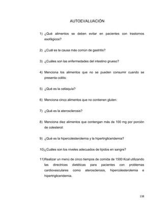 138
AUTOEVALUACIÓN
1) ¿Qué alimentos se deben evitar en pacientes con trastornos
esofágicos?
2) ¿Cuál es la causa más común de gastritis?
3) ¿Cuáles son las enfermedades del intestino grueso?
4) Menciona los alimentos que no se pueden consumir cuando se
presenta colitis:
5) ¿Qué es la celiaquía?
6) Menciona cinco alimentos que no contienen gluten:
7) ¿Qué es la aterosclerosis?
8) Menciona diez alimentos que contengan más de 100 mg por porción
de colesterol:
9) ¿Qué es la hipercolesterolemia y la hipertrigliceridemia?
10)¿Cuáles son los niveles adecuados de lípidos en sangre?
11)Realizar un menú de cinco tiempos de comida de 1500 Kcal utilizando
las directrices dietéticas para pacientes con problemas
cardiovasculares como aterosclerosis, hipercolesterolemia e
hipertrigliceridemia.
 