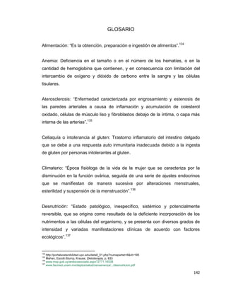 142
GLOSARIO
Alimentación: “Es la obtención, preparación e ingestión de alimentos”.134
Anemia: Deficiencia en el tamaño o en el número de los hematíes, o en la
cantidad de hemoglobina que contienen, y en consecuencia con limitación del
intercambio de oxígeno y dióxido de carbono entre la sangre y las células
tisulares.
Aterosclerosis: “Enfermedad caracterizada por engrosamiento y estenosis de
las paredes arteriales a causa de inflamación y acumulación de colesterol
oxidado, células de músculo liso y fibroblastos debajo de la íntima, o capa más
interna de las arterias”.135
Celiaquía o intolerancia al gluten: Trastorno inflamatorio del intestino delgado
que se debe a una respuesta auto inmunitaria inadecuada debido a la ingesta
de gluten por personas intolerantes al gluten.
Climaterio: “Época fisióloga de la vida de la mujer que se caracteriza por la
disminución en la función ovárica, seguida de una serie de ajustes endocrinos
que se manifiestan de manera sucesiva por alteraciones menstruales,
esterilidad y suspensión de la menstruación”.136
Desnutrición: “Estado patológico, inespecífico, sistémico y potencialmente
reversible, que se origina como resultado de la deficiente incorporación de los
nutrimentos a las células del organismo, y se presenta con diversos grados de
intensidad y variadas manifestaciones clínicas de acuerdo con factores
ecológicos”.137
134
http://portalsostenibilidad.upc.edu/detall_01.php?numapartat=6&id=195
135
Mahan, Escott-Stump, Krause, Dietoterapia, p. 833
136
www.msp.gub.uy/andocasociado.aspx?2771,16538
137
www.facmed.unam.mx/deptos/salud/censenanza/.../desnutricion.pdf
 