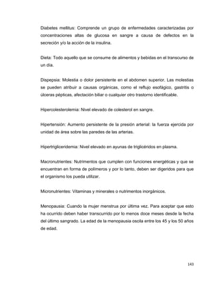 143
Diabetes mellitus: Comprende un grupo de enfermedades caracterizadas por
concentraciones altas de glucosa en sangre a causa de defectos en la
secreción y/o la acción de la insulina.
Dieta: Todo aquello que se consume de alimentos y bebidas en el transcurso de
un día.
Dispepsia: Molestia o dolor persistente en el abdomen superior. Las molestias
se pueden atribuir a causas orgánicas, como el reflujo esofágico, gastritis o
úlceras pépticas, afectación biliar o cualquier otro trastorno identificable.
Hipercolesterolemia: Nivel elevado de colesterol en sangre.
Hipertensión: Aumento persistente de la presión arterial: la fuerza ejercida por
unidad de área sobre las paredes de las arterias.
Hipertrigliceridemia: Nivel elevado en ayunas de triglicéridos en plasma.
Macronutrientes: Nutrimentos que cumplen con funciones energéticas y que se
encuentran en forma de polímeros y por lo tanto, deben ser digeridos para que
el organismo los pueda utilizar.
Micronutrientes: Vitaminas y minerales o nutrimentos inorgánicos.
Menopausia: Cuando la mujer menstrua por última vez. Para aceptar que esto
ha ocurrido deben haber transcurrido por lo menos doce meses desde la fecha
del último sangrado. La edad de la menopausia oscila entre los 45 y los 50 años
de edad.
 