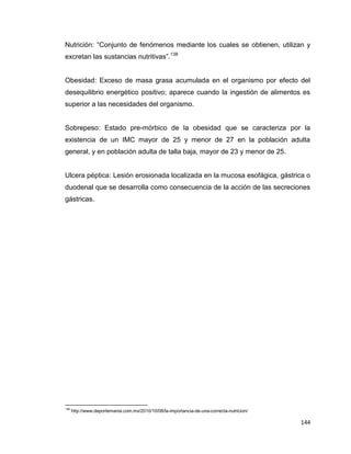 144
Nutrición: “Conjunto de fenómenos mediante los cuales se obtienen, utilizan y
excretan las sustancias nutritivas”.138
Obesidad: Exceso de masa grasa acumulada en el organismo por efecto del
desequilibrio energético positivo; aparece cuando la ingestión de alimentos es
superior a las necesidades del organismo.
Sobrepeso: Estado pre-mórbico de la obesidad que se caracteriza por la
existencia de un IMC mayor de 25 y menor de 27 en la población adulta
general, y en población adulta de talla baja, mayor de 23 y menor de 25.
Ulcera péptica: Lesión erosionada localizada en la mucosa esofágica, gástrica o
duodenal que se desarrolla como consecuencia de la acción de las secreciones
gástricas.
138
http://www.deportemania.com.mx/2010/10/08/la-importancia-de-una-correcta-nutricion/
 
