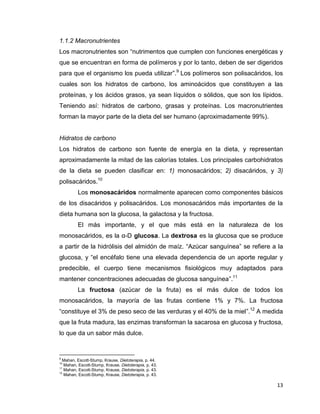 13
1.1.2 Macronutrientes
Los macronutrientes son “nutrimentos que cumplen con funciones energéticas y
que se encuentran en forma de polímeros y por lo tanto, deben de ser digeridos
para que el organismo los pueda utilizar”.9
Los polímeros son polisacáridos, los
cuales son los hidratos de carbono, los aminoácidos que constituyen a las
proteínas, y los ácidos grasos, ya sean líquidos o sólidos, que son los lípidos.
Teniendo así: hidratos de carbono, grasas y proteínas. Los macronutrientes
forman la mayor parte de la dieta del ser humano (aproximadamente 99%).
Hidratos de carbono
Los hidratos de carbono son fuente de energía en la dieta, y representan
aproximadamente la mitad de las calorías totales. Los principales carbohidratos
de la dieta se pueden clasificar en: 1) monosacáridos; 2) disacáridos, y 3)
polisacáridos.10
Los monosacáridos normalmente aparecen como componentes básicos
de los disacáridos y polisacáridos. Los monosacáridos más importantes de la
dieta humana son la glucosa, la galactosa y la fructosa.
El más importante, y el que más está en la naturaleza de los
monosacáridos, es la α-D glucosa. La dextrosa es la glucosa que se produce
a partir de la hidrólisis del almidón de maíz. “Azúcar sanguínea” se refiere a la
glucosa, y “el encéfalo tiene una elevada dependencia de un aporte regular y
predecible, el cuerpo tiene mecanismos fisiológicos muy adaptados para
mantener concentraciones adecuadas de glucosa sanguínea”.11
La fructosa (azúcar de la fruta) es el más dulce de todos los
monosacáridos, la mayoría de las frutas contiene 1% y 7%. La fructosa
“constituye el 3% de peso seco de las verduras y el 40% de la miel”.12
A medida
que la fruta madura, las enzimas transforman la sacarosa en glucosa y fructosa,
lo que da un sabor más dulce.
9
Mahan, Escott-Stump, Krause, Dietoterapia, p. 44.
10
Mahan, Escott-Stump, Krause, Dietoterapia, p. 43.
11
Mahan, Escott-Stump, Krause, Dietoterapia, p. 43.
12
Mahan, Escott-Stump, Krause, Dietoterapia, p. 43.
 
