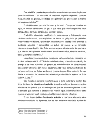 15
Este almidón resistente permite obtener cantidades escasas de glucosa
para su absorción. “Los almidones de diferentes orígenes vegetales, como el
maíz, el arroz, las plantas, son todos ellos polímeros de glucosa con la misma
composición química.”15
El almidón céreo procede del maíz y del arroz. Cuando se disuelve en
agua, el almidón céreo forma un gel, lo que hace que sea un espesante ideal
para pasteles de frutas congeladas, cremas y salsas.
El almidón alimenticio modificado, lo está química o físicamente para
cambiar su viscosidad, y su capacidad de formar un gel y otras propiedades
relacionadas con textura. “El almidón pregelatinizado, secado sobre cilindros y
tambores calientes y convertidos en polvo, es poroso y se rehidrata
rápidamente con líquido frío. Este almidón espesa rápidamente, lo que hace
que sea útil para pasteles instantáneos, aliños de ensalada, rellenos de tartas,
salsa y alimentos infantiles”.16
La cantidad recomendada de hidratos de carbono digeribles necesaria en
la dieta varía entre 60% y 65% de las calorías totales y proporcionan 4 kcal/g de
energía a los seres humanos. En general, se recomienda que los consumidores
seleccionen “alimentos con menos azúcar añadido y que consuman hidratos de
carbono en forma de frutas, verduras y granos ricos en fibra, uniendo de esa
forma el consumo de hidratos de carbono digeribles con la ingesta de fibra
(USDA, 2005)”.17
Otro hidrato de carbono importante para la dieta es la fibra. Existen dos
tipos de fibras: la dietética o insoluble, la cual se refiere a los componentes
intactos de las plantas que no son digeribles por las enzimas digestivas, como
la celulosa que aumenta la capacidad de retener agua, incrementando de esta
manera el volumen fecal, y reduciendo el tiempo de tránsito intestinal.
El otro tipo es la fibra funcional o soluble, la cual hace referencia a los
hidratos de carbono no digeribles, que se han extraído o fabricado a partir de
15
Mahan, Escott-Stump, Krause, Dietoterapia, p. 45.
16
Mahan, Escott-Stump, Krause, Dietoterapia, p. 46.
17
Mahan, Escott-Stump, Krause, Dietoterapia, p. 45.
 