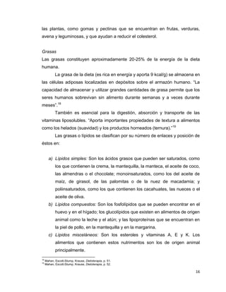 16
las plantas, como gomas y pectinas que se encuentran en frutas, verduras,
avena y leguminosas, y que ayudan a reducir el colesterol.
Grasas
Las grasas constituyen aproximadamente 20-25% de la energía de la dieta
humana.
La grasa de la dieta (es rica en energía y aporta 9 kcal/g) se almacena en
las células adiposas localizadas en depósitos sobre el armazón humano. “La
capacidad de almacenar y utilizar grandes cantidades de grasa permite que los
seres humanos sobrevivan sin alimento durante semanas y a veces durante
meses”.18
También es esencial para la digestión, absorción y transporte de las
vitaminas liposolubles. “Aporta importantes propiedades de textura a alimentos
como los helados (suavidad) y los productos horneados (ternura).”19
Las grasas o lípidos se clasifican por su número de enlaces y posición de
éstos en:
a) Lípidos simples: Son los ácidos grasos que pueden ser saturados, como
los que contienen la crema, la mantequilla, la manteca, el aceite de coco,
las almendras o el chocolate; monoinsaturados, como los del aceite de
maíz, de girasol, de las palomitas o de la nuez de macadamia; y
poliinsaturados, como los que contienen los cacahuates, las nueces o el
aceite de oliva.
b) Lípidos compuestos: Son los fosfolípidos que se pueden encontrar en el
huevo y en el hígado; los glucolípidos que existen en alimentos de origen
animal como la leche y el atún; y las lipoproteínas que se encuentran en
la piel de pollo, en la mantequilla y en la margarina.
c) Lípidos misceláneos: Son los esteroles y vitaminas A, E y K. Los
alimentos que contienen estos nutrimentos son los de origen animal
principalmente.
18
Mahan, Escott-Stump, Krause, Dietoterapia, p. 51.
19
Mahan, Escott-Stump, Krause, Dietoterapia, p. 52.
 