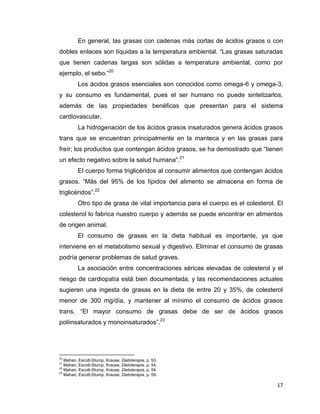 17
En general, las grasas con cadenas más cortas de ácidos grasos o con
dobles enlaces son líquidas a la temperatura ambiental. “Las grasas saturadas
que tienen cadenas largas son sólidas a temperatura ambiental, como por
ejemplo, el sebo.”20
Los ácidos grasos esenciales son conocidos como omega-6 y omega-3,
y su consumo es fundamental, pues el ser humano no puede sintetizarlos,
además de las propiedades benéficas que presentan para el sistema
cardiovascular.
La hidrogenación de los ácidos grasos insaturados genera ácidos grasos
trans que se encuentran principalmente en la manteca y en las grasas para
freír; los productos que contengan ácidos grasos, se ha demostrado que “tienen
un efecto negativo sobre la salud humana”.21
El cuerpo forma triglicéridos al consumir alimentos que contengan ácidos
grasos. “Más del 95% de los lípidos del alimento se almacena en forma de
triglicéridos”.22
Otro tipo de grasa de vital importancia para el cuerpo es el colesterol. El
colesterol lo fabrica nuestro cuerpo y además se puede encontrar en alimentos
de origen animal.
El consumo de grasas en la dieta habitual es importante, ya que
interviene en el metabolismo sexual y digestivo. Eliminar el consumo de grasas
podría generar problemas de salud graves.
La asociación entre concentraciones séricas elevadas de colesterol y el
riesgo de cardiopatía está bien documentada, y las recomendaciones actuales
sugieren una ingesta de grasas en la dieta de entre 20 y 35%, de colesterol
menor de 300 mg/día, y mantener al mínimo el consumo de ácidos grasos
trans. “El mayor consumo de grasas debe de ser de ácidos grasos
poliinsaturados y monoinsaturados”.23
20
Mahan, Escott-Stump, Krause, Dietoterapia, p. 53.
21
Mahan, Escott-Stump, Krause, Dietoterapia, p. 54.
22
Mahan, Escott-Stump, Krause, Dietoterapia, p. 54.
23
Mahan, Escott-Stump, Krause, Dietoterapia, p. 59.
 