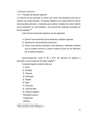 25
1.2 APARATO DIGESTIVO
1.2.1 Fisiología del aparato digestivo
La mayoría de los nutrientes se tienen que hacer más pequeños para que el
intestino los pueda absorber. “El aparato digestivo es el responsable de reducir
estas grandes partículas y moléculas para obtener unidades de menor tamaño
que se absorben con más facilidad, y de convertir las moléculas insolubles en
formas solubles”.30
Las funciones del aparato digestivo son las siguientes:
1) Extraer macronutrientes de los alimentos y bebidas ingeridos.
2) Absorber los micronutrientes necesarios.
3) Actuar como barrera protectora ante bacterias y materiales extraños
que se pueden consumir o formar durante el paso de los alimentos
por el sistema digestivo.
Aproximadamente “entre el 90 y 97% del alimento es digerido y
absorbido, el resto suele ser de origen vegetal”.31
El aparato digestivo está formado por:
1) Boca.
2) Esófago.
3) Tráquea.
4) Estómago.
5) Hígado.
6) Bazo.
7) Páncreas.
8) Vesícula biliar.
9) Intestino delgado.
10)Intestino grueso.
11)Apéndice.
12)Recto.
30
Mahan, Escott-Stump, Krause, Dietoterapia, p. 4.
31
Mahan, Escott-Stump, Krause, Dietoterapia, p. 3.
 