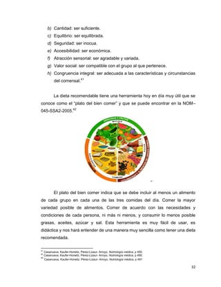 32
b) Cantidad: ser suficiente.
c) Equilibrio: ser equilibrada.
d) Seguridad: ser inocua.
e) Accesibilidad: ser económica.
f) Atracción sensorial: ser agradable y variada.
g) Valor social: ser compatible con el grupo al que pertenece.
h) Congruencia integral: ser adecuada a las características y circunstancias
del comensal.41
La dieta recomendable tiene una herramienta hoy en día muy útil que se
conoce como el “plato del bien comer” y que se puede encontrar en la NOM–
045-SSA2-2005.42
43
El plato del bien comer indica que se debe incluir al menos un alimento
de cada grupo en cada una de las tres comidas del día. Comer la mayor
variedad posible de alimentos. Comer de acuerdo con las necesidades y
condiciones de cada persona, ni más ni menos, y consumir lo menos posible
grasas, aceites, azúcar y sal. Esta herramienta es muy fácil de usar, es
didáctica y nos hará entender de una manera muy sencilla como tener una dieta
recomendada.
41
Casanueva, Kaufer-Horwitz, Pérez-Lizaur- Arroyo, Nutriología médica, p 450.
42
Casanueva, Kaufer-Horwitz, Pérez-Lizaur- Arroyo, Nutriología médica, p 490.
43
Casanueva, Kaufer-Horwitz, Pérez-Lizaur- Arroyo, Nutriología médica, p 491
 