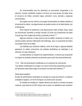 35
Es recomendable que los alimentos se encuentren preparados a la
plancha, cocidos, estofados, asados o al horno con poca grasa. Se debe evitar
el consumo de chiles, pimienta negra, pimentón, curry, jitomate y especias
concentradas.
Se sugiere que los cítricos y los jugos concentrados se utilicen diluidos si
el paciente los tolera. Las leguminosas se pueden excluir en la dieta blanda, por
la flatulencia.
Para mejorar la tolerancia a las leguminosas (frijol, lenteja, haba, soya)
se recomienda “ponerlas a remojar durante 12 horas con bicarbonato de sodio
(5 g por kg), tirar el agua del remojo y ponerlas a hervir”.49
Algunas verduras y frutas como la col, la coliflor, el brócoli, el melón y la
sandía pueden generar inflamación del estómago, pero si el paciente las tolera
se pueden incluir en la dieta.
Las bebidas que contienen cafeína, como el té negro y algunas bebidas
gaseosas no deben consumirse, las bebidas alcohólicas se restringen o se
eliminan, en caso necesario.
La dieta blanda no requiere de suplementación, a menos que el paciente
no ingiera la cantidad suficiente de alimentos para cubrir las recomendaciones.
1.3.3 Plan de alimentación modificado en el contenido de nutrimentos
“Las dietas modificadas en energía o en otros nutrimentos específicos proveen
los alimentos adecuados según la condición de salud del individuo”.50
Dieta hipoenergética
El plan de alimentación restringido en energía se ocupa de producir un balance
energético negativo, con el fin de lograr una disminución de peso.
En adultos se emplea en “sujetos obesos que tienen un exceso de grasa
corporal, cuyo peso es un 20% mayor que su peso, en diabéticos que necesitan
49
Pérez de Gallo, Marván, Manual de dietas normales y terapéuticas, p. 96.
50
Pérez de Gallo, Marván, Manual de dietas normales y terapéuticas, p. 96
 