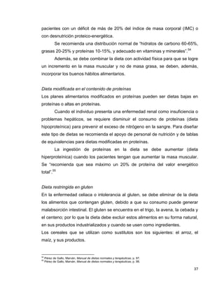 37
pacientes con un déficit de más de 20% del índice de masa corporal (IMC) o
con desnutrición proteico-energética.
Se recomienda una distribución normal de “hidratos de carbono 60-65%,
grasas 20-25% y proteínas 10-15%, y adecuado en vitaminas y minerales”.54
Además, se debe combinar la dieta con actividad física para que se logre
un incremento en la masa muscular y no de masa grasa, se deben, además,
incorporar los buenos hábitos alimentarios.
Dieta modificada en el contenido de proteínas
Los planes alimentarios modificados en proteínas pueden ser dietas bajas en
proteínas o altas en proteínas.
Cuando el individuo presenta una enfermedad renal como insuficiencia o
problemas hepáticos, se requiere disminuir el consumo de proteínas (dieta
hipoproteínica) para prevenir el exceso de nitrógeno en la sangre. Para diseñar
este tipo de dietas se recomienda el apoyo de personal de nutrición y de tablas
de equivalencias para dietas modificadas en proteínas.
La ingestión de proteínas en la dieta se debe aumentar (dieta
hiperproteínica) cuando los pacientes tengan que aumentar la masa muscular.
Se “recomienda que sea máximo un 20% de proteína del valor energético
total”.55
Dieta restringida en gluten
En la enfermedad celiaca o intolerancia al gluten, se debe eliminar de la dieta
los alimentos que contengan gluten, debido a que su consumo puede generar
malabsorción intestinal. El gluten se encuentra en el trigo, la avena, la cebada y
el centeno; por lo que la dieta debe excluir estos alimentos en su forma natural,
en sus productos industrializados y cuando se usen como ingredientes.
Los cereales que se utilizan como sustitutos son los siguientes: el arroz, el
maíz, y sus productos.
54
Pérez de Gallo, Marván, Manual de dietas normales y terapéuticas, p. 97.
55
Pérez de Gallo, Marván, Manual de dietas normales y terapéuticas, p. 98.
 