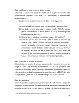 38
Dieta modificada en el contenido de lípidos (grasas)
Esta dieta se utiliza para reducir los lípidos en la sangre en pacientes con
hiperlipidemias (colesterol total, HDL, LDL, triglicéridos) y enfermedades
cardiovasculares.
Las principales características de esta dieta son las siguientes:
1) Los lípidos deben constituir entre 15-25% del valor energético total.
2) Los ácidos grasos saturados no deben exceder 10%, los ácidos
grasos poliinsaturados no deben rebasar 10-15% y los ácidos grasos
monoinsaturados de 5-10%.
3) El contenido de colesterol “no debe ser mayor a 300 mg/día”.56
4) Evitar los postres ricos en crema y azúcar, limitar el consumo de
vísceras como sesos y riñones; eliminar el consumo de manteca,
tocino, mantequilla, chicharrón, chorizo, longaniza; incrementar el
consumo de pescado de tres a cuatro veces por semana, y disminuir
el consumo de carne de res o puerco de una a dos veces por
semana; limitar el consumo de yema de huevo y sustituir por clara de
huevo; evitar embutidos, mariscos, y alimentos empanizados.
Dieta modificada en hidratos de carbono
Esta dieta tiene el objetivo de proveer los nutrimentos necesarios sin poner en
riesgo la salud del paciente. Generalmente, se usa en pacientes con
insuficiencia respiratoria aguda, pacientes dependientes de ventilador mecánico
o de mantenimiento. Los hidratos de carbono se disminuyen a 35-50% del valor
energético total, y se sustituye el déficit de energía con lípidos a 35-40%.
Dieta libre de lactosa
Esta dieta se utiliza en pacientes que son intolerantes a la lactosa o presentan
flatulencias, dolor abdominal y diarreas asociadas al consumo de alimentos que
contenga lactosa (leche, yogurt, queso), y también como parte del tratamiento
56
Pérez de Gallo, Marván, Manual de dietas normales y terapéuticas, p. 103.
 
