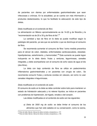 39
de pacientes con diarrea por enfermedades gastrointestinales que sean
infecciosas o crónicas. En la actualidad, ya se cuenta con más información y
productos deslactosados, lo que ha facilitado la adecuación de este tipo de
dietas.
Dieta modificada en el contenido de fibra
La alimentación en México aproximadamente es de 14-20 g de fibra/día y la
“recomendación es de 20 a 35 g de fibra al día”.57
La cantidad y tipo de fibra en la dieta se puede modificar según la
patología del paciente, ya sea que se aumente o que se disminuya el consumo
de fibra.
Se recomienda aumentar el consumo de fibra “como medida preventiva
para el cáncer de colon, diabetes, enfermedades cardiovasculares, obesidad,
hiperlipidemias, estreñimiento, y hemorroides”.58
Este aumento se puede lograr
incluyendo en la dieta diaria: frutas y verduras, leguminosas, cereales
integrales, y debe acompañarse con el consumo de ocho vasos de agua al día
(dos litros).
La dieta con bajo contenido de fibra se utiliza en padecimientos
inflamatorios gastrointestinales y en pacientes con cirugía de colon.. Se
recomienda consumir frutas y verduras cocidas sin cáscara, así como no usar
cereales integrales ni leguminosas.
Dieta modificada en el contenido de sodio
El consumo de sodio en la dieta se debe controlar sobre todo para mantener un
estado de hidratación adecuado y no retener líquidos; se indica en pacientes
con problemas de hipertensión, de hígado, renales o del corazón.
Las dietas modificadas en el contenido de sodio son las siguientes:
a) Dieta de 3000 mg de sodio: se debe limitar el consumo de los
alimentos que han sido salados en su conservación, como la cecina,
57
Pérez de Gallo, Marván, Manual de dietas normales y terapéuticas, p. 107.
58
Pérez de Gallo, Marván, Manual de dietas normales y terapéuticas, p. 108.
 