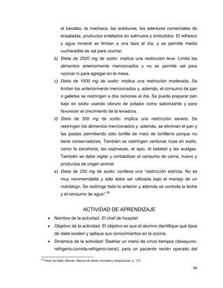 40
el bacalao, la machaca, las aceitunas, los aderezos comerciales de
ensaladas, productos enlatados en salmuera y embutidos. El refresco
y agua mineral se limitan a una taza al día, y se permite media
cucharadita de sal para cocinar.
b) Dieta de 2000 mg de sodio: implica una restricción leve. Limita los
alimentos anteriormente mencionados y no se permite sal para
cocinar ni para agregar en la mesa.
c) Dieta de 1000 mg de sodio: implica una restricción moderada. Se
limitan los anteriormente mencionados y, además, el consumo de pan
o galletas se restringen a dos raciones al día. Se puede preparar pan
bajo en sodio usando cloruro de potasio como saborizante y para
favorecer el crecimiento de la levadura.
d) Dieta de 500 mg de sodio: implica una restricción severa. Se
restringen los alimentos mencionados y, además, se eliminan el pan y
las pastas permitiendo sólo tortilla de maíz de tortillería porque no
tiene conservadores. También se restringen verduras ricas en sodio,
como la zanahoria, las espinacas, el apio, el betabel y las acelgas.
También se debe vigilar y contabilizar el consumo de carne, huevo y
productos de origen animal.
e) Dieta de 250 mg de sodio: conlleva una “restricción estricta. No es
muy recomendable y sólo debe ser utilizada bajo el manejo de un
nutriólogo. Se restringe todo lo anterior y además se controla la leche
y el consumo de agua”.59
ACTIVIDAD DE APRENDIZAJE
 Nombre de la actividad: El chef de hospital.
 Objetivo de la actividad: El objetivo es que el alumno identifique qué tipos
de dieta existen y aplique sus conocimientos en la cocina.
 Dinámica de la actividad: Diseñar un menú de cinco tiempos (desayuno-
refrigerio-comida-refrigerio-cena), para un paciente recién operado del
59
Pérez de Gallo, Marván, Manual de dietas normales y terapéuticas, p. 113.
 
