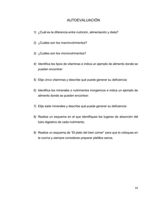 42
AUTOEVALUACIÓN
1) ¿Cuál es la diferencia entre nutrición, alimentación y dieta?
2) ¿Cuáles son los macronutrimentos?
3) ¿Cuáles son los micronutrimentos?
4) Identifica los tipos de vitaminas e indica un ejemplo de alimento donde se
pueden encontrar:
5) Elije cinco vitaminas y describe qué puede generar su deficiencia:
6) Identifica los minerales o nutrimentos inorgánicos e indica un ejemplo de
alimento donde se pueden encontrar:
7) Elije siete minerales y describe qué puede generar su deficiencia:
8) Realiza un esquema en el que identifiques los lugares de absorción del
tubo digestivo de cada nutrimento.
9) Realiza un esquema de “El plato del bien comer” para que lo coloques en
la cocina y siempre consideres preparar platillos sanos.
 