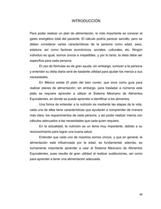 48
INTRODUCCIÓN
Para poder realizar un plan de alimentación, lo más importante es conocer el
gasto energético total del paciente. El cálculo podría parecer sencillo, pero se
deben considerar varias características de la persona como edad, sexo,
estatura; así como factores económicos, sociales, culturales, etc. Ningún
individuo es igual, somos únicos e irrepetibles, y por lo tanto, la dieta debe ser
específica para cada persona.
El uso de fórmulas es de gran ayuda; sin embargo, conocer a la persona
y entender su dieta diaria será de bastante utilidad para ajustar los menús a sus
necesidades.
En México existe El plato del bien comer, que sirve como guía para
realizar planes de alimentación; sin embargo, para trasladar a números este
plato se requiere aprender a utilizar el Sistema Mexicano de Alimentos
Equivalentes, en donde se puede aprender a identificar a los alimentos.
Una forma de entender a la nutrición es mediante las etapas de la vida;
cada una de ellas tiene características que ayudarán a comprender de manera
más clara, los requerimientos de cada persona, y así poder realizar menús con
cálculos adecuados a las necesidades que cada quien requiere.
En la actualidad, la nutrición es un tema muy importante, debido a su
reconocimiento para lograr una buena salud.
Entender que cada uno de nosotros somos únicos, y que en general, la
alimentación está influenciada por la edad, es fundamental; además, es
sumamente importante aprender a usar el Sistema Mexicano de Alimentos
Equivalentes, pues resulta de gran utilidad al realizar sustituciones, así como
para aprender a tener una alimentación adecuada.
 