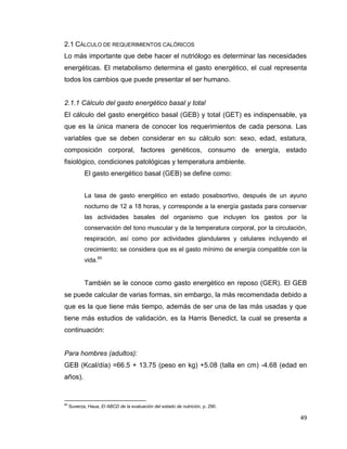 49
2.1 CÁLCULO DE REQUERIMIENTOS CALÓRICOS
Lo más importante que debe hacer el nutriólogo es determinar las necesidades
energéticas. El metabolismo determina el gasto energético, el cual representa
todos los cambios que puede presentar el ser humano.
2.1.1 Cálculo del gasto energético basal y total
El cálculo del gasto energético basal (GEB) y total (GET) es indispensable, ya
que es la única manera de conocer los requerimientos de cada persona. Las
variables que se deben considerar en su cálculo son: sexo, edad, estatura,
composición corporal, factores genéticos, consumo de energía, estado
fisiológico, condiciones patológicas y temperatura ambiente.
El gasto energético basal (GEB) se define como:
La tasa de gasto energético en estado posabsortivo, después de un ayuno
nocturno de 12 a 18 horas, y corresponde a la energía gastada para conservar
las actividades basales del organismo que incluyen los gastos por la
conservación del tono muscular y de la temperatura corporal, por la circulación,
respiración, así como por actividades glandulares y celulares incluyendo el
crecimiento; se considera que es el gasto mínimo de energía compatible con la
vida.60
También se le conoce como gasto energético en reposo (GER). El GEB
se puede calcular de varias formas, sin embargo, la más recomendada debido a
que es la que tiene más tiempo, además de ser una de las más usadas y que
tiene más estudios de validación, es la Harris Benedict, la cual se presenta a
continuación:
Para hombres (adultos):
GEB (Kcal/día) =66.5 + 13.75 (peso en kg) +5.08 (talla en cm) -4.68 (edad en
años).
60
Suverza, Haua, El ABCD de la evaluación del estado de nutrición, p. 290.
 