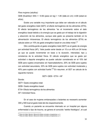 50
Para mujeres (adultos):
GEB (Kcal/día)= 655.1 + 9.56 (peso en kg) + 1.85 (talla en cm) -4.68 (edad en
años).
Existe una variable muy importante que debe ser valorada en el cálculo
del gasto energético total (GET): el efecto termogénico de los alimentos (ETA).
El efecto termogénico de los alimentos “es el incremento sobre el dato
energético basal debido a la energía que se gasta por el trabajo de la digestión
y absorción de los alimentos, aunque este gasto se presenta también en la
alimentación intravenosa. El efecto termogénico de los alimentos (ETA) se
calcula sobre un 10% de gasto energético basal en una dieta mixta”.61
Otro contribuyente al gasto energético total (GET) es el gasto de energía
por actividad física (AF), “éste puede variar desde un 10 a un 40% en 24 horas
ya que se puede incrementar en base a la duración, intensidad, tipo y
constancia de la actividad física. El cálculo energético que se gasta por
actividad o deporte energético se puede calcular considerado en el 10% del
GEB para sujetos encamados sin hipercatabolismo, 20% de GEB para sujetos
con actividad secundaria, 30% de GEB para sujetos con actividad moderada y
40% para sujetos con actividad fuerte”.62
En resumen, el GET se calcula de la
siguiente manera:
GET= GEB + ETA + AF
Donde:
GET= Gasto energético total
GEB= Gasto energético basal
ETA= Efecto termogénico de los alimentos
AF= Actividad física.
En el caso de mujeres embarazadas o lactantes es necesario aumentar
300 y 500 kcal al gasto total del día respectivamente.
Cuando un paciente se encuentra internado en un hospital por alguna
enfermedad o tipo de trauma, se genera el conocido “estrés fisiológico”, el cual
61
Pérez de Gallo, Marván, Manual de dietas normales y terapéuticas, p. 4.
62
Pérez de Gallo, Marván, Manual de dietas normales y terapéuticas, p. 4.
 