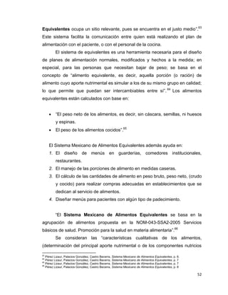 52
Equivalentes ocupa un sitio relevante, pues se encuentra en el justo medio”.63
Este sistema facilita la comunicación entre quien está realizando el plan de
alimentación con el paciente, o con el personal de la cocina.
El sistema de equivalentes es una herramienta necesaria para el diseño
de planes de alimentación normales, modificados y hechos a la medida; en
especial, para las personas que necesitan bajar de peso; se basa en el
concepto de “alimento equivalente, es decir, aquella porción (o ración) de
alimento cuyo aporte nutrimental es simular a los de su mismo grupo en calidad;
lo que permite que puedan ser intercambiables entre sí”. 64
Los alimentos
equivalentes están calculados con base en:
 “El peso neto de los alimentos, es decir, sin cáscara, semillas, ni huesos
y espinas.
 El peso de los alimentos cocidos”.65
El Sistema Mexicano de Alimentos Equivalentes además ayuda en:
1. El diseño de menús en guarderías, comedores institucionales,
restaurantes.
2. El manejo de las porciones de alimento en medidas caseras.
3. El cálculo de las cantidades de alimento en peso bruto, peso neto, (crudo
y cocido) para realizar compras adecuadas en establecimientos que se
dedican al servicio de alimentos.
4. Diseñar menús para pacientes con algún tipo de padecimiento.
“El Sistema Mexicano de Alimentos Equivalentes se basa en la
agrupación de alimentos propuesta en la NOM-043-SSA2-2005 Servicios
básicos de salud. Promoción para la salud en materia alimentaria”.66
Se consideran las “características cualitativas de los alimentos,
(determinación del principal aporte nutrimental o de los componentes nutricios
63
Pérez Lizaur, Palacios González, Castro Becerra, Sistema Mexicano de Alimentos Equivalentes, p. 6.
64
Pérez Lizaur, Palacios González, Castro Becerra, Sistema Mexicano de Alimentos Equivalentes, p. 7
65
Pérez Lizaur, Palacios González, Castro Becerra, Sistema Mexicano de Alimentos Equivalentes, p. 7
66
Pérez Lizaur, Palacios González, Castro Becerra, Sistema Mexicano de Alimentos Equivalentes, p. 8
 