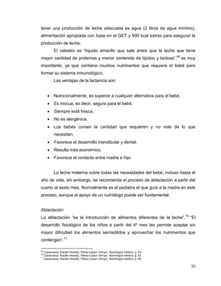 55
tener una producción de leche adecuada es agua (2 litros de agua mínimo),
alimentación apropiada con base en el GET y 500 kcal extras para asegurar la
producción de leche.
El calostro es “líquido amarillo que sale antes que la leche que tiene
mayor cantidad de proteínas y menor contenido de lípidos y lactosa”,69
es muy
importante, ya que contiene muchos nutrimentos que requiere el bebé para
formar su sistema inmunológico.
Las ventajas de la lactancia son:
 Nutricionalmente, es superior a cualquier alternativa para el bebé.
 Es inocua, es decir, segura para el bebé.
 Siempre está fresca.
 No es alergénica.
 Los bebés comen la cantidad que requieren y no más de lo que
necesitan.
 Favorece el desarrollo mandibular y dental.
 Resulta más económico.
 Favorece el contacto entre madre e hijo.
La leche materna cubre todas las necesidades del bebé, incluso hasta el
año de vida, sin embargo, se recomienda el proceso de ablactación a partir del
cuarto al sexto mes. Normalmente es el pediatra el que guía a la madre en este
proceso, aunque el apoyo de un nutriólogo puede ser fundamental.
Ablactación
La ablactación “es la introducción de alimentos diferentes de la leche”.70
“El
desarrollo fisiológico de los niños a partir del 4º mes les permite aceptar sin
mayor dificultad los alimentos semisólidos y aprovechar los nutrimentos que
contengan”.71
69
Casanueva, Kaufer-Horwitz, Pérez-Lizaur- Arroyo, Nutriología médica, p. 45.
70
Casanueva, Kaufer-Horwitz, Pérez-Lizaur- Arroyo, Nutriología médica, p. 51.
71
Casanueva, Kaufer-Horwitz, Pérez-Lizaur- Arroyo, Nutriología médica, p. 46.
 