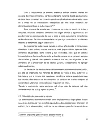 56
Con la introducción de nuevos alimentos existen nuevas fuentes de
energía de otros nutrimentos, por lo que la leche materna dejará gradualmente
de tener tanta prioridad, “es por esto que al cumplir el primer año de vida, cerca
de la mitad de las necesidades energéticas del niño están cubiertas por
alimentos diferentes a la leche materna”.72
Para empezar la ablactación, primero se recomienda introducir frutas y
verduras; después, cereales, alimentos de origen animal y leguminosas. Se
puede iniciar en consistencia de puré y poco a poco aumentar la consistencia
de los alimentos. Es importante que la leche que siga consumiendo el niño sea
materna o de fórmula, según sea el caso.
Se recomienda evitar, hasta cumplir el primer año de vida, el consumo de
chocolate, huevo entero, nueces, mariscos, miel, jugos cítricos, jugos en bote,
alimentos azucarados, leche entera y sus derivados, para que el sistema
inmunológico se forme perfectamente, y de esta manera no se generen alergias
alimentarias, y que el niño aprenda a conocer los sabores originales de los
alimentos. En la preparación de las papillas y purés, se recomienda no agregar
sal ni condimentos.
La formación de hábitos alimentarios debe empezar desde la ablactación,
por ello es importante fijar horarios de comida (5 veces al día), evitar ver la
televisión y que la comida sea monótona, para lograr esto se puede jugar con
los colores y las texturas de los alimentos. La variedad en la dieta asegura el
contenido de vitaminas y minerales que requieren los niños.
“Desde el nacimiento hasta alrededor del primer año, la estatura del niño
aumenta cerca del 50% y triplica su peso”.73
2.3.2 Nutrición del preescolar y escolar
“La alimentación y la nutrición suelen tener implicaciones a largo plazo; lo que
sucede en la infancia y en la niñez repercute en la adolescencia y al crecer. El
cuidado de la alimentación y nutrición de los niños es parte fundamental de su
72
Casanueva, Kaufer-Horwitz, Pérez-Lizaur- Arroyo, Nutriología médica, p. 52.
73
Casanueva, Kaufer-Horwitz, Pérez-Lizaur- Arroyo, Nutriología médica, p. 59.
 