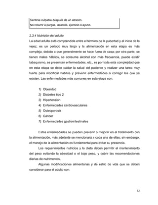 62
Sentirse culpable después de un atracón.
No recurrir a purgas, laxantes, ejercicio o ayuno.
2.3.4 Nutrición del adulto
La edad adulta está comprendida entre el término de la pubertad y el inicio de la
vejez; es un periodo muy largo y la alimentación en esta etapa es más
compleja, debido a que generalmente se hace fuera de casa; por otra parte, se
tienen malos hábitos, se consume alcohol con más frecuencia, puede existir
tabaquismo, se presentan enfermedades, etc., es por toda esta complejidad que
en esta etapa se debe cuidar la salud del paciente y realizar una tarea muy
fuerte para modificar hábitos y prevenir enfermedades o corregir las que ya
existen. Las enfermedades más comunes en esta etapa son:
1) Obesidad
2) Diabetes tipo 2
3) Hipertensión
4) Enfermedades cardiovasculares
5) Osteoporosis
6) Cáncer
7) Enfermedades gastrointestinales
Estas enfermedades se pueden prevenir o mejorar en el tratamiento con
la alimentación, más adelante se mencionará a cada una de ellas; sin embargo,
el manejo de la alimentación es fundamental para evitar su presencia.
Los requerimientos nutricios y la dieta deben permitir el mantenimiento
del peso evitando la obesidad o el bajo peso, y cubrir las recomendaciones
diarias de nutrimentos.
Algunas modificaciones alimentarias y de estilo de vida que se deben
considerar para el adulto son:
 