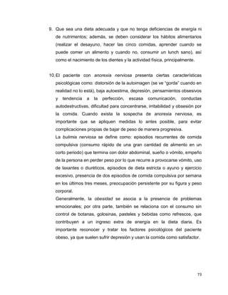 73
9. Que sea una dieta adecuada y que no tenga deficiencias de energía ni
de nutrimentos; además, se deben considerar los hábitos alimentarios
(realizar el desayuno, hacer las cinco comidas, aprender cuando se
puede comer un alimento y cuando no, consumir un lunch sano), así
como el nacimiento de los dientes y la actividad física, principalmente.
10.El paciente con anorexia nerviosa presenta ciertas características
psicológicas como: distorsión de la autoimagen (se ve “gorda” cuando en
realidad no lo está), baja autoestima, depresión, pensamientos obsesivos
y tendencia a la perfección, escasa comunicación, conductas
autodestructivas, dificultad para concentrarse, irritabilidad y obsesión por
la comida. Cuando exista la sospecha de anorexia nerviosa, es
importante que se apliquen medidas lo antes posible, para evitar
complicaciones propias de bajar de peso de manera progresiva.
La bulimia nerviosa se define como: episodios recurrentes de comida
compulsiva (consumo rápido de una gran cantidad de alimento en un
corto periodo) que termina con dolor abdominal, sueño o vómito, empeño
de la persona en perder peso por lo que recurre a provocarse vómito, uso
de laxantes o diuréticos, episodios de dieta estricta o ayuno y ejercicio
excesivo, presencia de dos episodios de comida compulsiva por semana
en los últimos tres meses, preocupación persistente por su figura y peso
corporal.
Generalmente, la obesidad se asocia a la presencia de problemas
emocionales; por otra parte, también se relaciona con el consumo sin
control de botanas, golosinas, pasteles y bebidas como refrescos, que
contribuyen a un ingreso extra de energía en la dieta diaria. Es
importante reconocer y tratar los factores psicológicos del paciente
obeso, ya que suelen sufrir depresión y usan la comida como satisfactor.
 