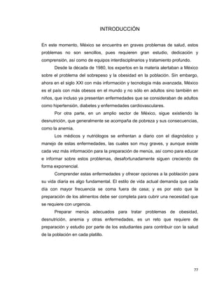 77
INTRODUCCIÓN
En este momento, México se encuentra en graves problemas de salud, estos
problemas no son sencillos, pues requieren gran estudio, dedicación y
comprensión, así como de equipos interdisciplinarios y tratamiento profundo.
Desde la década de 1980, los expertos en la materia alertaban a México
sobre el problema del sobrepeso y la obesidad en la población. Sin embargo,
ahora en el siglo XXI con más información y tecnología más avanzada, México
es el país con más obesos en el mundo y no sólo en adultos sino también en
niños, que incluso ya presentan enfermedades que se consideraban de adultos
como hipertensión, diabetes y enfermedades cardiovasculares.
Por otra parte, en un amplio sector de México, sigue existiendo la
desnutrición, que generalmente se acompaña de pobreza y sus consecuencias,
como la anemia.
Los médicos y nutriólogos se enfrentan a diario con el diagnóstico y
manejo de estas enfermedades, las cuales son muy graves, y aunque existe
cada vez más información para la preparación de menús, así como para educar
e informar sobre estos problemas, desafortunadamente siguen creciendo de
forma exponencial.
Comprender estas enfermedades y ofrecer opciones a la población para
su vida diaria es algo fundamental. El estilo de vida actual demanda que cada
día con mayor frecuencia se coma fuera de casa; y es por esto que la
preparación de los alimentos debe ser completa para cubrir una necesidad que
se requiere con urgencia.
Preparar menús adecuados para tratar problemas de obesidad,
desnutrición, anemia y otras enfermedades, es un reto que requiere de
preparación y estudio por parte de los estudiantes para contribuir con la salud
de la población en cada platillo.
 