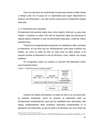 81
Como se mencionó con anterioridad, la parte psico-social se debe revisar
y trabajar junto con el apoyo de un especialista para lograr diagnosticar el
trastorno de alimentación, y de esta manera proporcionar el tratamiento integral
adecuado.
3.1.2 Tratamiento de la obesidad
El tratamiento del paciente obeso tiene como objetivo disminuir su peso para
mejorar o recuperar su salud. Para ello es importante lograr que disminuya la
ingesta calórica mediante un plan de alimentación adecuado, y además, realice
actividad física.
Cuando se ha diagnosticado al paciente con obesidad se debe comenzar
el tratamiento, el cual tiene que ser interdisciplinario para lograr modificar sus
hábitos, así como su estilo de vida. En este punto se debe evaluar si se
requiere durante el tratamiento el uso de fármacos o bien, realizar una cirugía
bariátrica.
En el siguiente cuadro se muestra un resumen del tratamiento clínico
para el paciente obeso.
Cuadro 1. Tratamiento para el individuo obeso.
96
sobrepeso
IMC ≥ 25 y < 27
obesidad
IMC ≥ 27 y <40
Obesidad
mórbida
IMC≥40
o
IMC ≥ 35 y
comorbilidades
Cambio en el estilo de vida: dieta y actividad física.
+ +
Fármaco
Cirugía
bariátrica
Cambiar los hábitos alimentarios y el estilo de vida no es una tarea fácil,
es bastante complicado. Como se comentó, el tratamiento debe ser
forzosamente multidisciplinario para que los resultados sean adecuados; este
equipo multidisciplinario debe considerar elementos fundamentales en la
planeación del tratamiento, ya sea de dieta o de fármacos, así como sobre las
96
García-García, Kaufer-Horwits, Pardio, Arroyo, La obesidad. Perspectivas para su comprensión y tratamiento, p. 173.
 