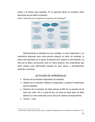 82
metas y el tiempo para lograrlas. En la siguiente figura se muestran estos
elementos que se deben considerar.
Figura 2. Elementos de los programas de tratamiento de la obesidad.
97
Definitivamente la obesidad es muy compleja; un buen diagnóstico y un
tratamiento adecuado para cada persona asegura su éxito; sin embargo, la
parte más importante es el apoyo al paciente para mejorar su alimentación, no
sólo con la dieta y procurando crear un menú atractivo, sino entendiendo que
quien padece esta enfermedad requiere de gran apoyo, y principalmente
aprender a quererse.
ACTIVIDAD DE APRENDIZAJE
 Nombre de la actividad: Diagnóstico de obesidad.
 Objetivo de la actividad: Realizar el diagnóstico y planear el tratamiento
para la obesidad.
 Dinámica de la actividad: Se debe calcular el IMC de un paciente de 40
años que mide 1.64 m y pesa 85 Kg, con base en estos datos se debe
elaborar un menú adecuado con la reducción calórica correspondiente.
 Tiempo: 1 hora.
97
García-García, Kaufer-Horwits, Pardio, Arroyo, La obesidad. Perspectivas para su comprensión y tratamiento, p. 175.
 