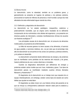 83
3.2 DESNUTRICIÓN
La desnutrición, como la obesidad, también es un problema grave, y
generalmente se presenta en lugares de pobreza y de pobreza extrema,
provocando la muerte de millones de personas a nivel mundial, aunque los más
afectados de esta enfermedad siguen siendo los niños.
3.2.1 Definición y diagnóstico de desnutrición
La desnutrición es “un estado patológico, inespecífico, sistémico y
potencialmente reversible, que se origina como resultado de la deficiente
incorporación de los nutrimentos a las células del organismo, y se presenta con
diversos grados de intensidad y variadas manifestaciones clínicas de acuerdo
con factores ecológicos”.98
Las principales causas de la desnutrición son: el consumo de alimentos
inadecuados y la presencia de enfermedades.
La falta de recursos genera no tener acceso a los alimentos, al servicio
de agua potable, a servicios médicos, etc.; es por esto que el porcentaje más
alto de desnutrición se encuentra en las zonas con pobreza y pobreza extrema,
y en países en desarrollo.
La desnutrición comprende desde deficiencias de energía y de proteínas
que se manifiestan como pérdidas de las reservas del músculo y de grasa,
hasta la deficiencia de una o varias vitaminas o minerales.
Cuando se diagnostica desnutrición por deficiencia de energía y
proteínas existen varios niveles que son: leve, moderada y grave. “Los tipos de
desnutrición graves se manifiestan mediante cuadros clínicos llamados
Marasmo y Kwashiorkor”.99
El diagnóstico de la desnutrición es un trabajo duro que requiere de un
equipo interdisciplinario, sin embargo, existen varios tipos de estudio así como
tablas que ayudan en esta labor.
El diagnóstico se debe iniciar con una historia clínica del paciente en la
que se incluya su antropometría (valoración relación edad para la estatura y
98
Casanueva, Kaufer-Horwitz, Pérez-Lizaur- Arroyo, Nutriología médica, p. 212.
99
Casanueva, Kaufer-Horwitz, Pérez-Lizaur- Arroyo, Nutriología médica, p. 215.
 