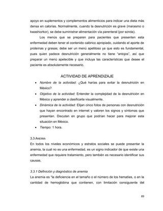 89
apoyo en suplementos y complementos alimenticios para indicar una dieta más
densa en calorías. Normalmente, cuando la desnutrición es grave (marasmo o
kwashiorkor), se debe suministrar alimentación vía parenteral (por sonda).
Los menús que se preparen para pacientes que presenten esta
enfermedad deben tener el contenido calórico apropiado, cuidando el aporte de
proteínas y grasas; debe ser un menú apetitoso ya que esto es fundamental,
pues quien padece desnutrición generalmente no tiene “antojos”, así que
preparar un menú apetecible y que incluya las características que desee el
paciente es absolutamente necesario.
ACTIVIDAD DE APRENDIZAJE
 Nombre de la actividad: ¿Qué harías para evitar la desnutrición en
México?
 Objetivo de la actividad: Entender la complejidad de la desnutrición en
México y aprender a clasificarla visualmente.
 Dinámica de la actividad: Elijan cinco fotos de personas con desnutrición
que hayan encontrado en internet y valoren los signos y síntomas que
presentan. Discutan en grupo que podrían hacer para mejorar esta
situación en México.
 Tiempo: 1 hora.
3.3 ANEMIA
En todos los niveles económicos y estratos sociales se puede presentar la
anemia, la cual no es una enfermedad, es un signo indicador de que existe una
enfermedad que requiere tratamiento, pero también es necesario identificar sus
causas.
3.3.1 Definición y diagnóstico de anemia
La anemia es “la deficiencia en el tamaño o el número de los hematíes, o en la
cantidad de hemoglobina que contienen, con limitación consiguiente del
 