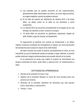 94
f) Los cereales que se pueden encontrar en los supermercados,
generalmente están adicionados con hierro, así como algunas leches,
se sugiere elegirlos cuando se padezca anemia.
g) Si se trata de anemia por deficiencia de vitamina B12 o de ácido
fólico, se deben incluir en la dieta en los alimentos o como
suplemento.
h) La vitamina B12 se encuentra principalmente en el hígado de res, las
almejas, los ostiones, el atún, la leche y el yogurt.
i) El ácido fólico se encuentra en garbanzos, espinacas, hígado de
pollo, frijoles y jugo de naranja, principalmente.
El seguimiento al paciente con anemia es fundamental y se deben
realizar revisiones constantes de hemoglobina en sangre, así como del tamaño
de hematocrito para evaluar la mejora de la enfermedad.
Se debe recordar que evitar la anemia, principalmente en niños, es muy
importante ya que el tratamiento puede ser pesado y largo; además, la anemia
puede ocasionar riesgos cardiovasculares que pueden derivar en la muerte.
Si se desconoce la causa que originó la anemia se recomienda una
terapia combinada de hierro, ácido fólico y vitamina B12, en medicamentos y
dieta.
ACTIVIDAD DE APRENDIZAJE
 Nombre de la actividad: El menú “rojo”.
 Objetivo de la actividad: Realizar un menú de cinco tiempos para una
persona con anemia.
 Dinámica de la actividad: Identificar los alimentos que más aportan
hierro, ácido fólico y vitamina B12.
 Tiempo: 1 hora.
 