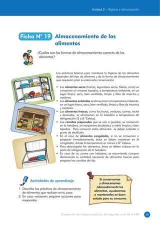 28Cuadernillo de trabajos prácticos del Segundo ciclo de la EEB
Almacenamiento de los
alimentos
Ficha N° 19
¿Cuáles son las formas de almacenamiento correcto de los
alimentos?
Actividades de aprendizaje Si conservamos
y almacenamos
adecuadamente los
alimentos, ayudaremos
a mantenerlos en buen
estado para su consumo.
1. Describe las prácticas de almacenamiento
de alimentos que realizan en tu casa.
2. En caso necesario propone acciones para
mejorarlas.
Las prácticas básicas para mantener la higiene de los alimentos
dependen del tipo de alimento y de la forma de almacenamiento
que requieren para su adecuada conservación.
• Los alimentos secos (harina, legumbres secas, fideos, arroz) se
conservan en envases tapados, a temperatura ambiente, en un
lugar fresco, seco, bien ventilado, limpio y libre de insectos y
roedores.
• Los alimentos enlatados se almacenan a temperatura ambiente,
en un lugar fresco, seco, bien ventilado, limpio y libre de insectos
y roedores.
• Los alimentos frescos, como las frutas, verduras, carnes, leche
y derivados, se almacenan en la heladera a temperatura de
refrigeración (5 a 8 °Celsius).
• Las comidas preparadas que se van a guardar, se conservan
en la heladera, en recipientes de plástico o vidrio limpios y bien
tapados. Para consumir estos alimentos se deben calentar a
punto de ebullición.
• En el caso de alimentos congelados, si no se consumen o
preparan inmediatamente, éstos se deben mantener en el
congelador, donde la temperatura es menor a 0º Celsius.
• Para descongelar los alimentos, éstos se deben colocar en la
parte de refrigeración de la heladera.
• En caso de no contar con heladera, se recomienda comprar
diariamente la cantidad necesaria de alimentos frescos para
preparar las comidas del día.
Unidad 2 - Higiene y alimentación
 