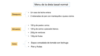 • Sopa o ensalada de tomate con lechuga
• Pan y frutas
Menu de la dieta basal normal
Desayuno
• Un vaso de leche entera
• 2 rebanadas de pan con mantequilla o queso crema.
Almuerzo
• 100 g de pasta o arroz.
• 120 g de carne o pescado blanco.
• 250g de verduras
• 130g de frutas
Cena
 