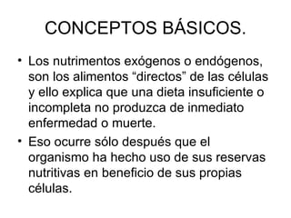 CONCEPTOS BÁSICOS. Los nutrimentos exógenos o endógenos, son los alimentos “directos” de las células y ello explica que una dieta insuficiente o incompleta no produzca de inmediato enfermedad o muerte. Eso ocurre sólo después que el organismo ha hecho uso de sus reservas nutritivas en beneficio de sus propias células. 